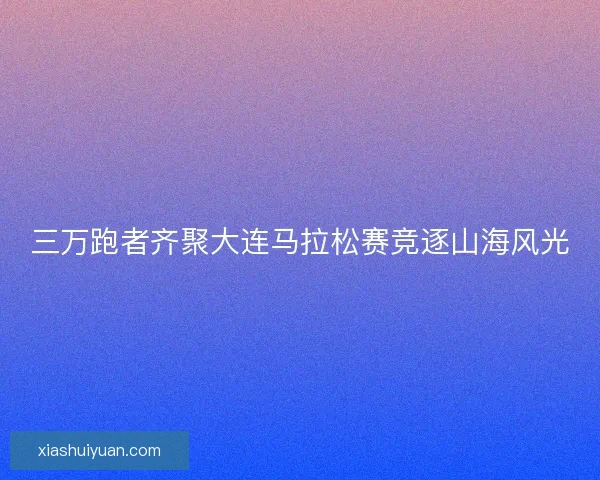 三万跑者齐聚大连马拉松赛竞逐山海风光