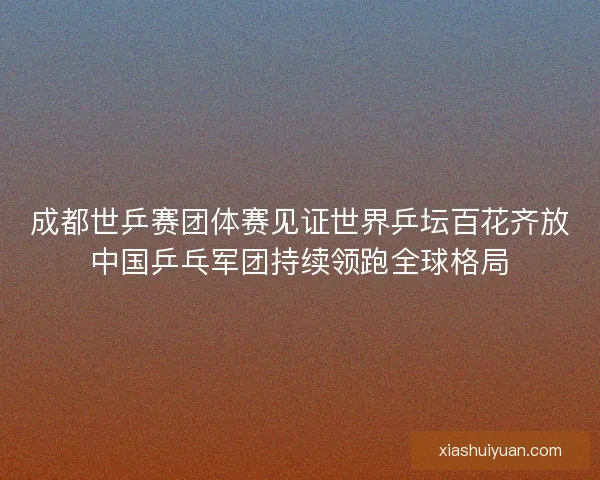 成都世乒赛团体赛见证世界乒坛百花齐放中国乒乓军团持续领跑全球格局