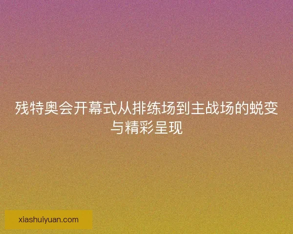 残特奥会开幕式从排练场到主战场的蜕变与精彩呈现